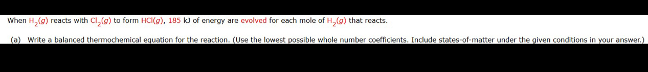 When H_2(g) reacts with Cl_2(g) to form HCl(g), 185 kJ of energy are evolved for each mole of H_2(g) that reacts. 
(a) Write a balanced thermochemical equation for the reaction. (Use the lowest possible whole number coefficients. Include states-of-matter under the given conditions in your answer.)