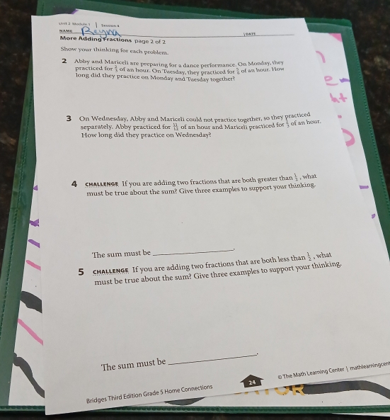 Modue 1 Sesuan 4 
OATS 
More Adding Fractions page 2 of 2 
Show your thinking for each problem. 
2 Abby and Mariceli are preparing for a dance performance. On Monday, they 
prac tic e f  2/3  of an hour. On Tuesday, they practiced for  5/6  of an hour. How 
long did they practice on Monday and Tuesday together? 
3 On Wednesday, Abby and Mariceli could not practice together, so they practiced 
separately. Abby practiced for  11/12  of an hour and Maricell practiced for  2/3  of an hour. 
How long did they practice on Wednesday? 
4 cHALLENG If you are adding two fractions that are both greater than  1/2  , what 
must be true about the sum? Give three examples to support your thinking. 
The sum must be 
_ 
5 chALLEnGe If you are adding two fractions that are both less than  1/2  , what 
must be true about the sum? Give three examples to support your thinking. 
_. 
The sum must be 
Bridges Third Edition Grade 5 Home Connections 24 The Math Learning Center | mathleamingcent