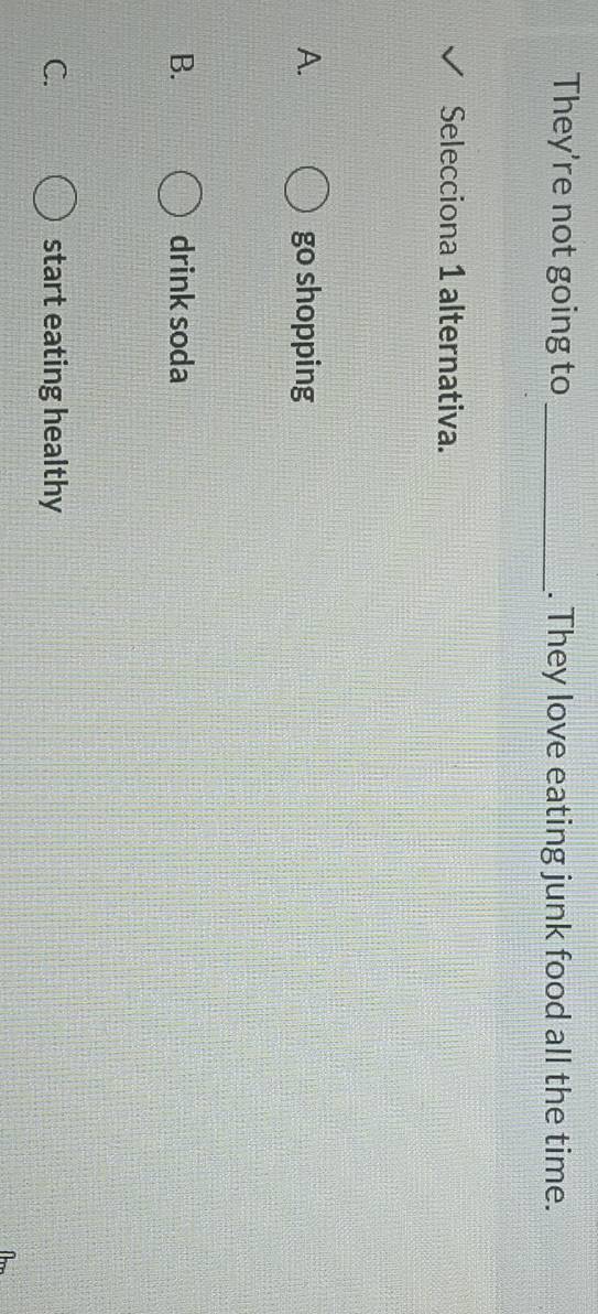 They're not going to_ . They love eating junk food all the time.
Selecciona 1 alternativa.
A. go shopping
B. drink soda
C. start eating healthy