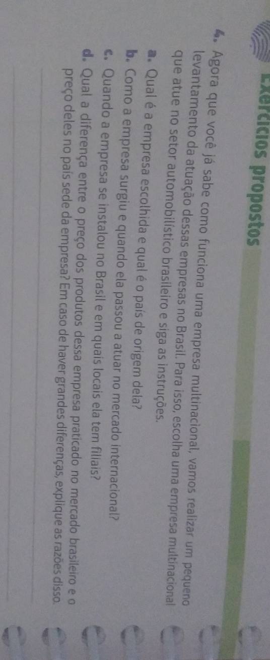 Exercicios propostos 
4. Agora que você já sabe como funciona uma empresa multinacional, vamos realizar um pequeno 
levantamento da atuação dessas empresas no Brasil. Para isso, escolha uma empresa multinacional 
que atue no setor automobilístico brasileiro e siga as instruções. 
a Qual é a empresa escolhida e qual é o país de origem dela? 
b. Como a empresa surgiu e quando ela passou a atuar no mercado internacional? 
Quando a empresa se instalou no Brasil e em quais locais ela tem filiais? 
d. Qual a diferença entre o preço dos produtos dessa empresa praticado no mercado brasileiro e o 
preço deles no país sede da empresa? Em caso de haver grandes diferenças, explique as razões disso. 
_ 
_