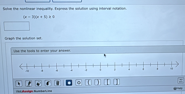 Solve the nonlinear inequality. Express the solution using interval notation.
(x-3)(x+5)≥ 0
Graph the solution set. 
Use the tools to enter your answer. 
NO 
。 ( ) [ SCL 
Help 
WebAssign NumberLine