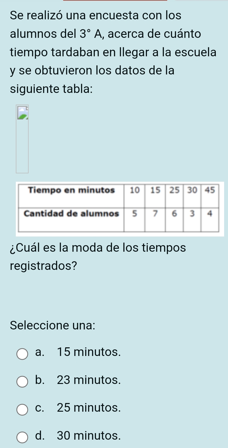 Se realizó una encuesta con los
alumnos del 3°A , acerca de cuánto
tiempo tardaban en llegar a la escuela
y se obtuvieron los datos de la
siguiente tabla:
¿Cuál es la moda de los tiempos
registrados?
Seleccione una:
a. 15 minutos.
b. 23 minutos.
c. 25 minutos.
d. 30 minutos.