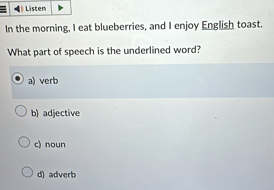 Listen
In the morning, I eat blueberries, and I enjoy English toast.
What part of speech is the underlined word?
a) verb
b) adjective
c) noun
d) adverb