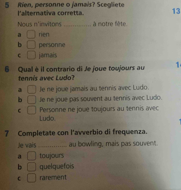 Rien, personne o jamais? Scegliete
l’alternativa corretta.
13
Nous n'invitons _à notre fête.
a rien
b personne
C jamais
1
6 Qual è il contrario di Je joue toujours au
tennis avec Ludo?
a Je ne joue jamais au tennis avec Ludo.
b Je ne joue pas souvent au tennis avec Ludo.
C Personne ne joue toujours au tennis avec
Ludo.
7 Completate con l’avverbio di frequenza.
Je vais _au bowling, mais pas souvent.
a toujours
b quelquefois
C rarement