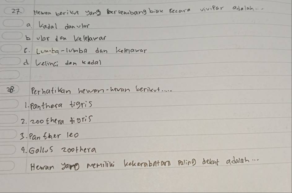 Hewan beriunt yang bercembang biau secara vivipar adalah. . .
a Kadal danular
b olar dan Kelelawar
C. Lumba-lumba dan kelelawar
d. Lelinci dan kada)
28. Perhatikan hewan-heran berieut. .
1. panthera tigris
2. 20o thera figris
3. Panther leo
4. Gallos zoothera
Hewan yang memilini kekerabatar paling dekat adaiah. . .