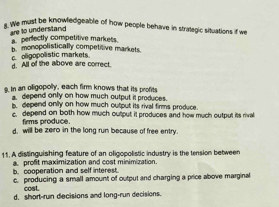 We must be knowledgeable of how people behave in strategic situations if we
are to understand
a. perfectly competitive markets.
b. monopolistically competitive markets.
c. oligopolistic markets.
d. All of the above are correct.
9. In an oligopoly, each firm knows that its profits
a. depend only on how much output it produces.
b. depend only on how much output its rival firms produce.
c. depend on both how much output it produces and how much output its rival
firms produce.
d. will be zero in the long run because of free entry.
11. A distinguishing feature of an oligopolistic industry is the tension between
a. profit maximization and cost minimization.
b. cooperation and self interest.
c. producing a small amount of output and charging a price above marginal
cost.
d. short-run decisions and long-run decisions.