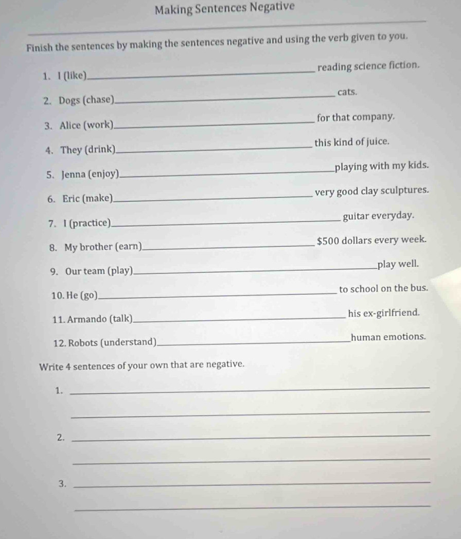 Making Sentences Negative 
Finish the sentences by making the sentences negative and using the verb given to you. 
1. I (like)_ reading science fiction. 
2. Dogs (chase)_ cats. 
3. Alice (work)_ for that company. 
4. They (drink)_ this kind of juice. 
5. Jenna (enjoy)_ playing with my kids. 
6. Eric (make)_ very good clay sculptures. 
7. I (practice)_ guitar everyday. 
8. My brother (earn)_ $500 dollars every week. 
9. Our team (play)_ play well. 
10. He (go) _to school on the bus. 
11. Armando (talk)_ his ex-girlfriend. 
12. Robots (understand)_ human emotions. 
Write 4 sentences of your own that are negative. 
1. 
_ 
_ 
2. 
_ 
_ 
3._ 
_