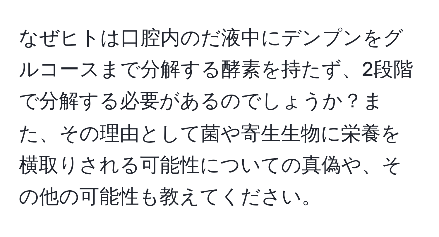 なぜヒトは口腔内のだ液中にデンプンをグルコースまで分解する酵素を持たず、2段階で分解する必要があるのでしょうか？また、その理由として菌や寄生生物に栄養を横取りされる可能性についての真偽や、その他の可能性も教えてください。