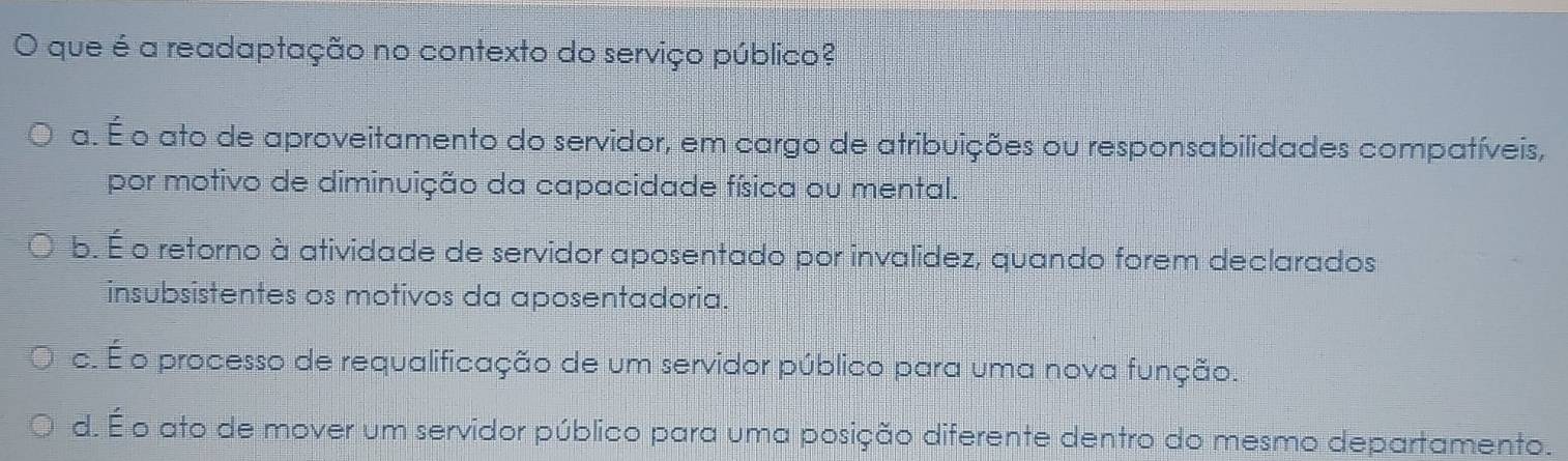 que é a readaptação no contexto do serviço público?
a. É o ato de aproveitamento do servidor, em cargo de atribuições ou responsabilidades compatíveis,
por motivo de diminuição da capacidade física ou mental.
b. É o retorno à atividade de servidor aposentado por invalidez, quando forem declarados
insubsistentes os motivos da aposentadoria.
c. É o processo de requalificação de um servidor público para uma nova função.
d. É o ato de mover um servidor público para uma posição diferente dentro do mesmo departamento.