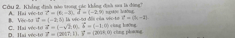 Khẳng định nào trong các khẳng định sau là đúng?
A. Hai véc-tơ vector c=(6;-3), vector d=(-2;9) ngược hướng.
B. Véc-tơ vector u=(-2;5) là véc-tơ đối của véc-tơ vector v=(5;-2).
C. Hai véc-tơ vector a=(-sqrt(2);0), vector b=(-1;0) cùng hướng.
D. Hai véc-tơ vector x=(2017;1), vector y=(2018;0) cùng phương.