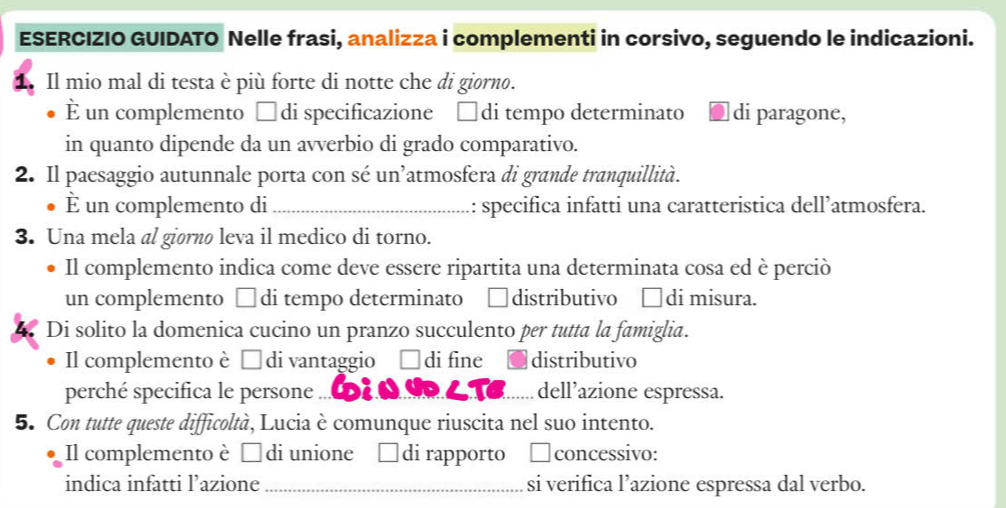 ESERCIZIO GUIDATO Nelle frasi, analizza i complementi in corsivo, seguendo le indicazioni. 
1. Il mio mal di testa è più forte di notte che di giorno. 
È un complemento □di specificazione □di tempo determinato di paragone, 
in quanto dipende da un avverbio di grado comparativo. 
2. Il paesaggio autunnale porta con sé un’atmosfera di grande tranquillità. 
È un complemento di _:: specifica infatti una caratteristica dell’atmosfera. 
3. Una mela al giørnø leva il medico di torno. 
Il complemento indica come deve essere ripartita una determinata cosa ed è perciò 
un complemento □ di tempo determinato distributivo di misura. 
Di solito la domenica cucino un pranzo succulento per tutta la famiglia. 
Il complemento è É di vantaggio di fine distributivo 
perché specifica le persone _dell’azione espressa. 
5. Con tutte queste difficoltà, Lucia è comunque riuscita nel suo intento. 
Il complemento è É di unione di rapporto concessivo: 
indica infatti l’azione _si verifica l’azione espressa dal verbo.