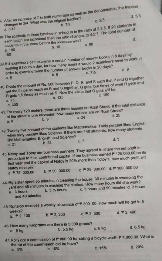 After an increase of 7 in both numerator as well as the denominator, the fraction
changes to 3/4. What was the original fraction? d. 3/8
a. 5/12 b. 7/9 c. 2/5
2:3:5. !f 20 students in
8. The students in three batches in school is in the ratio of 4:5:7. The total number of
each batch are increased than the ratio changes to
students in the three before the increase was?
d.
a. 100 b. 10 c. 90
150
39. If 4 examiners can examine a certain number of answer books in 8 days by
working 5 hours a day, for how many hours a would 2 examiners have to work in
d. 9
order to examine twice the number of answer books in 20 days?
a. 8 b. 6 c. 7½
40. Divide the amount of Rs. 500 between P, Q, R, and S such that P and Q together
get the thrice as much as R and S together. Q gets four times of what R geta and
R gets 1.5 times as much as S. Now the value that Q gets will be
a. 75 b. 125 c. 150
d. 300
41. For every 120 meters, there are three houses on Rizal Street. If the total distance
of the street is one kilometer, how many houses are on Rizal Street?
a. 8 c. 24 d. 25
b. 9
42. Twenty five percent of the students like Mathematics. Thirty percent likes English
while sixty percent likes Science. If there are 140 students, how many students
like Mathematics, English, and Science?
a. 21 b. 28 c. 7 d. 3
43. Natoy and Totoy are business partners. They agreed to share the net profit in
proportion to their contributed capital. If the business earned P 125,000.00 on its
first year and the capital of Natoy is 20% more than Totoy's, how much profit will
Natoy receive?
a.  75, 000.00 b.  50, 000.00 c.  25, 000.00 d. P 100, 000.00
44. My sister spent 85 minutes in cleaning the house. 30 minutes in sweeping the
yard and 45 minutes in washing the clothes. How many hours did she work?
a. 3 hours b. 3 ½ hours c. 3 hours and 50 minutes d. 2 hours
and 40 minutes
45. Ronaldo receives a weekly allowance of  300. 00. How much will he get in 8
weeks?
a.  2, 100 b.  2, 200 c.  2, 300 d.  2, 400
46. How many kilograms are there in 5 000 grams? d. 6.5 kg
a. 5 kg b. 5.5 kg c. 6 kg
47. Rolly got a commission of  800.00 for selling a bicycle worth P 4,000.00. What is
the rat of the commission did he have?
a. 5% b. 10% c. 15% d. 20%