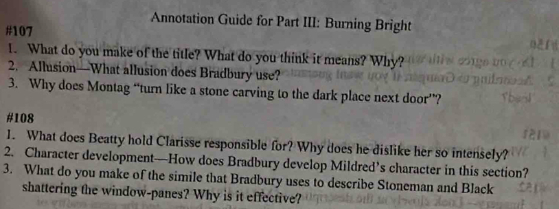 Annotation Guide for Part III: Burning Bright 
#107 
1. What do you make of the title? What do you think it means? Why? 
2. Allusion—What allusion does Bradbury use? 
3. Why does Montag “turn like a stone carving to the dark place next door”? 
# 108
1. What does Beatty hold Clarisse responsible for? Why does he dislike her so intensely? 
2. Character development—How does Bradbury develop Mildred’s character in this section? 
3. What do you make of the simile that Bradbury uses to describe Stoneman and Black 
shattering the window-panes? Why is it effective?