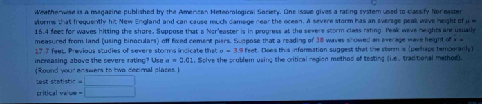 Weatherwise is a magazine published by the American Meteorological Society. One issue gives a rating system used to classify Nor'easter 
storms that frequently hit New England and can cause much damage near the ocean. A severe storm has an average peak wave height of mu =
16.4 feet for waves hitting the shore. Suppose that a Nor'easter is in progress at the severe storm class rating. Peak wave heights are usually 
measured from land (using binoculars) off fixed cement piers. Suppose that a reading of 38 waves showed an average wave height of overline x=
17.7 feet. Previous studies of severe storms indicate that sigma =3.9feet t. Does this information suggest that the storm is (perhaps temporarily) 
increasing above the severe rating? Use sigma =0.01. Solve the problem using the critical region method of testing (i.e., traditional method). 
(Round your answers to two decimal places.) 
test statistic =□
critical value =□