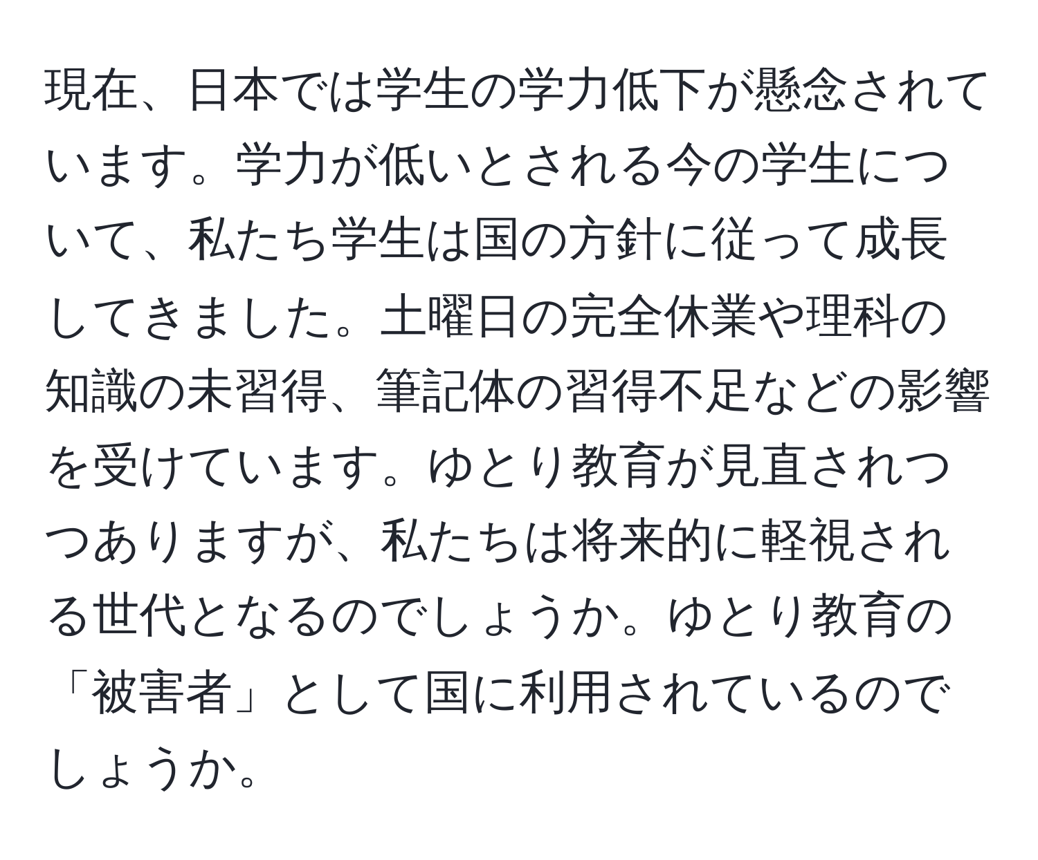 現在、日本では学生の学力低下が懸念されています。学力が低いとされる今の学生について、私たち学生は国の方針に従って成長してきました。土曜日の完全休業や理科の知識の未習得、筆記体の習得不足などの影響を受けています。ゆとり教育が見直されつつありますが、私たちは将来的に軽視される世代となるのでしょうか。ゆとり教育の「被害者」として国に利用されているのでしょうか。