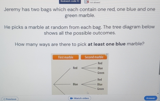 Bookwork code: 1C not allowed 
Jeremy has two bags which each contain one red, one blue and one 
green marble. 
He picks a marble at random from each bag. The tree diagram below 
shows all the possible outcomes. 
How many ways are there to pick at least one blue marble? 
First marble Second marble 
< Previous * Watch video Answer