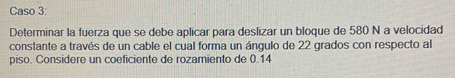 Caso 3: 
Determinar la fuerza que se debe aplicar para deslizar un bloque de 580 N a velocidad 
constante a través de un cable el cual forma un ángulo de 22 grados con respecto al 
piso. Considere un coeficiente de rozamiento de 0.14