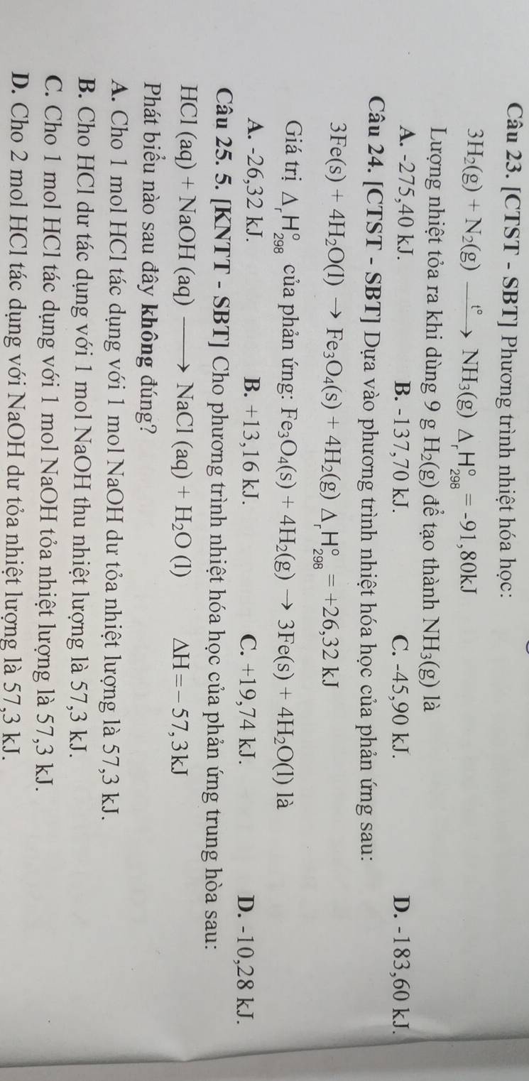 [CTST - SBT] Phương trình nhiệt hóa học:
3H_2(g)+N_2(g)xrightarrow t°NH_3(g) △ _rH_(298)°=-91,80kJ
Lượng nhiệt tỏa ra khi dùng 9 g H_2(g) để tạo thành NH_3(g) là
A. -275,40 kJ. B. -137,70 kJ. C. -45,90 kJ. D. -183,60 kJ.
Câu 24. [( TST-SBT] Dựa vào phương trình nhiệt hóa học của phản ứng sau:
3Fe(s)+4H_2O(l)to Fe_3O_4(s)+4H_2(g)△ _rH_(298)°=+26,32kJ
Giá trị △ _rH_(298)° của phản ứng: Fe_3O_4(s)+4H_2(g)to 3Fe(s)+4H_2O(l) là
A. -26,32 kJ. B. +13,16 kJ. C. +19,74 kJ. D. -10,28 kJ.
Câu 25. 5. [KNTT - SBT] Cho phương trình nhiệt hóa học của phản ứng trung hòa sau:
HCl (aq)+NaOH(aq)to NaCl(aq)+H_2O(l) △ H=-57,3kJ
Phát biểu nào sau đây không đúng?
A. Cho 1 mol HCl tác dụng với 1 mol NaOH dư tỏa nhiệt lượng là 57,3 kJ.
B. Cho HCl dư tác dụng với 1 mol NaOH thu nhiệt lượng là 57,3 kJ.
C. Cho 1 mol HCl tác dụng với 1 mol NaOH tỏa nhiệt lượng là 57,3 kJ.
D. Cho 2 mol HCl tác dụng với NaOH dư tỏa nhiệt lượng là 57,3 kJ.