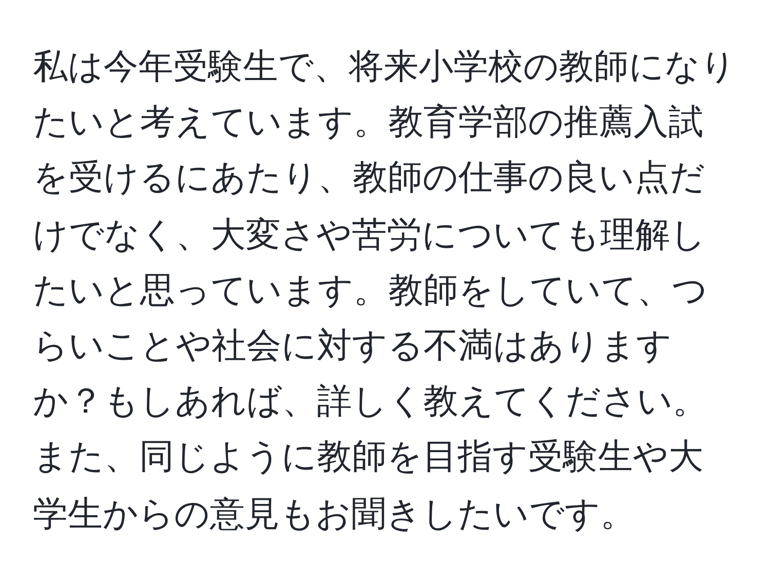 私は今年受験生で、将来小学校の教師になりたいと考えています。教育学部の推薦入試を受けるにあたり、教師の仕事の良い点だけでなく、大変さや苦労についても理解したいと思っています。教師をしていて、つらいことや社会に対する不満はありますか？もしあれば、詳しく教えてください。また、同じように教師を目指す受験生や大学生からの意見もお聞きしたいです。