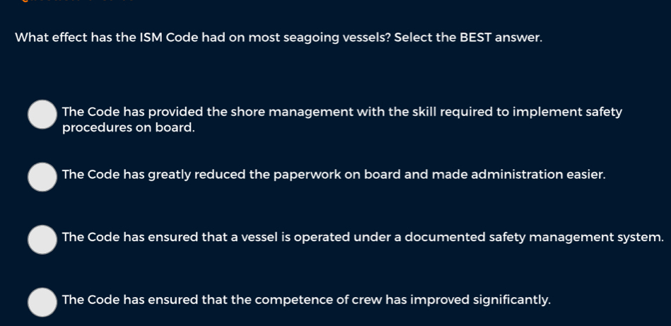 What effect has the ISM Code had on most seagoing vessels? Select the BEST answer.
The Code has provided the shore management with the skill required to implement safety
procedures on board.
The Code has greatly reduced the paperwork on board and made administration easier.
The Code has ensured that a vessel is operated under a documented safety management system.
The Code has ensured that the competence of crew has improved significantly.