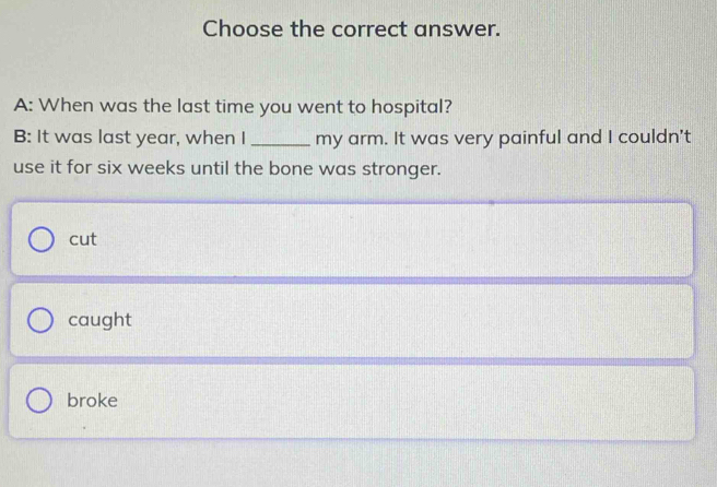 Choose the correct answer.
A: When was the last time you went to hospital?
B: It was last year, when I _my arm. It was very painful and I couldn't
use it for six weeks until the bone was stronger.
cut
caught
broke