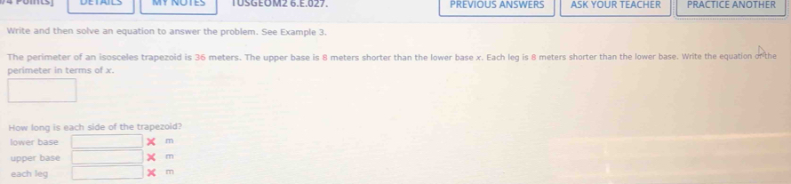 TUSGEOM2 6.E.027. PREVIOUS ANSWERS ASK YOUR TEACHER PRACTICE ANOTHER 
Write and then solve an equation to answer the problem. See Example 3. 
The perimeter of an isosceles trapezoid is 36 meters. The upper base is 8 meters shorter than the lower base x. Each leq is 8 meters shorter than the lower base. Write the equation or the 
perimeter in terms of x. 
How long is each side of the trapezoid? 
lower base m
upper base X m
each leq
m