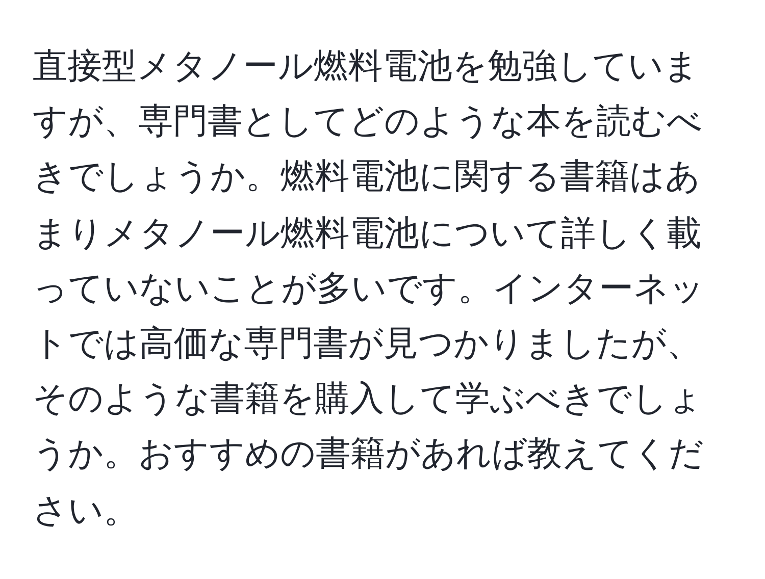 直接型メタノール燃料電池を勉強していますが、専門書としてどのような本を読むべきでしょうか。燃料電池に関する書籍はあまりメタノール燃料電池について詳しく載っていないことが多いです。インターネットでは高価な専門書が見つかりましたが、そのような書籍を購入して学ぶべきでしょうか。おすすめの書籍があれば教えてください。