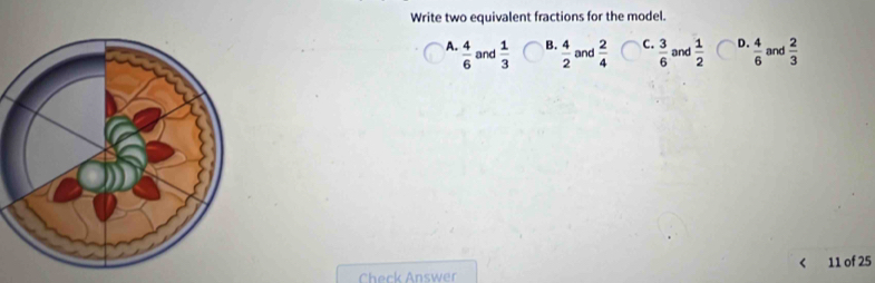 Write two equivalent fractions for the model.
A.  4/6  and  1/3  B.  4/2  and  2/4  C.  3/6  and  1/2  D.  4/6  and  2/3 
Check Answer < 11 of 25