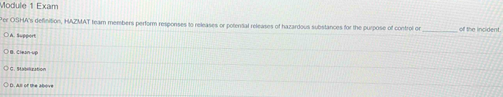 Module 1 Exam
Per OSHA's definition, HAZMAT team members perform responses to releases or potential releases of hazardous substances for the purpose of control or _of the incident.
A. Support
B. Clean-up
C. Stabilization
D. All of the above
