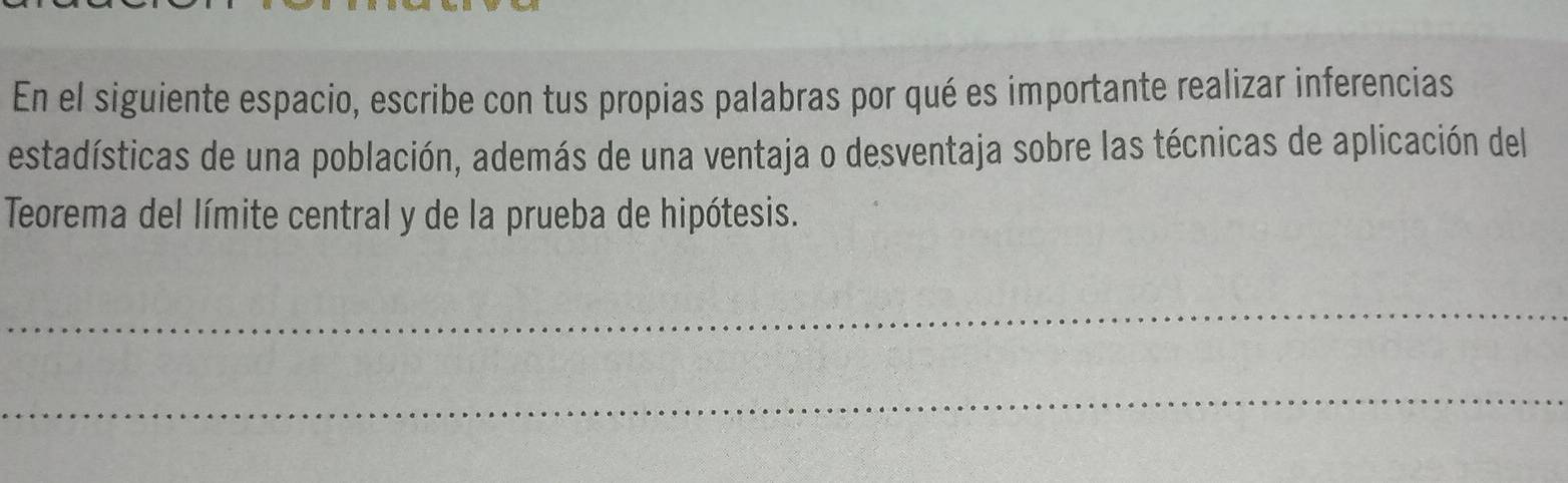 En el siguiente espacio, escribe con tus propias palabras por qué es importante realizar inferencias 
estadísticas de una población, además de una ventaja o desventaja sobre las técnicas de aplicación del 
Teorema del límite central y de la prueba de hipótesis. 
_ 
_