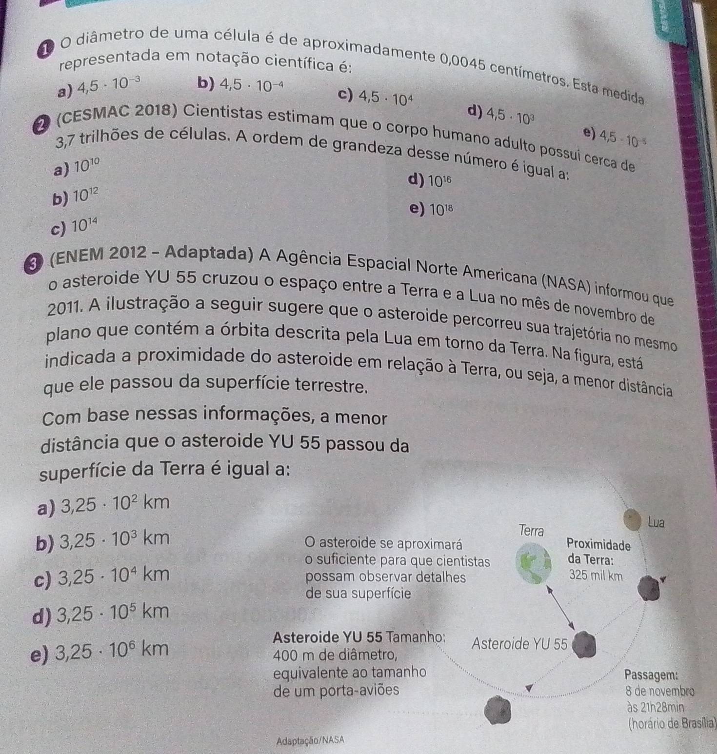 representada em notação científica é:
D O diâmetro de uma célula é de aproximadamente 0,0045 centímetros. Esta medida
b)
a) 4,5· 10^(-3) 4,5· 10^(-4)
c) 4,5· 10^4 d) 4,5· 10^3
e) 4,5· 10^(-5)
2 (CESMAC 2018) Cientistas estimam que o corpo humano adulto possuí cerca de
3,7 trilhões de células. A ordem de grandeza desse número é igual a:
a) 10^(10)
d) 10^(16)
b) 10^(12)
e) 10^(18)
c) 10^(14)
3 (ENEM 2012 - Adaptada) A Agência Espacial Norte Americana (NASA) informou que
o asteroide YU 55 cruzou o espaço entre a Terra e a Lua no mês de novembro de
2011. A ilustração a seguir sugere que o asteroide percorreu sua trajetória no mesmo
plano que contém a órbita descrita pela Lua em torno da Terra. Na figura, está
indicada a proximidade do asteroide em relação à Terra, ou seja, a menor distância
que ele passou da superfície terrestre.
Com base nessas informações, a menor
distância que o asteroide YU 55 passou da
superfície da Terra é igual a:
a) 3,25· 10^2km
Lua
Terra
b) 3,25· 10^3km O asteroide se aproximará Proximidade
o suficiente para que cientistas da Terra:
c) 3,25· 10^4km possam observar detalhes
325 mil km
de sua superfície
d) 3,25· 10^5km
Asteroide YU 55 Tamanho: Asteroide YU 55
e) 3,25· 10^6km 400 m de diâmetro,
equivalente ao tamanho Passagem:
de um porta-aviões 8 de novembro
às 21h28min
(horário de Brasília)
Adaptação/NASA