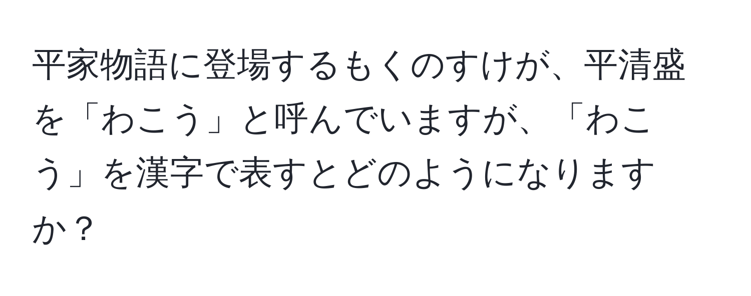 平家物語に登場するもくのすけが、平清盛を「わこう」と呼んでいますが、「わこう」を漢字で表すとどのようになりますか？