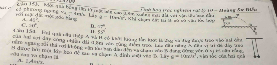 928109
Tinh hoa trắc nghiệm vật lý 10 - Hoàng Sư Điều
Câu 153. Một quả bóng lăn từ mặt bàn cao 0, 9m xuống mặt đất với vân tốc ban đầu
ai c có phương ngang v_A=4m/s. Lấy g=10m/s^2. Khi chạm đất tại B nó có vận tốc hợp
với mặt đất một góc bằng
A. 40^0.
C. 50^0. 47°. 0, 9
B.
D. 55°. 
Câu 154. Hai quả cầu thép A và B có khối lượng lần lượt là 2kg và 3kg được treo vào hai đầu
của hai sợi dây cùng chiều đài 0,8m vào cùng điểm treo. Lúc đầu nâng A đến vị tri đề dây treo
nằm ngang rồi thả rơi không vận tốc ban đầu đến va chạm vào B đang đứng yên ở vị trí cân bằng,
B được bồi một lớp keo đề sau va chạm A dính chặt vào B. Lấy
cầu sau va chạm là g=10m/s^2 , vận tốc của hai quả
A. 1,4m/s.