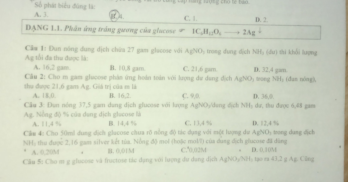 Số phát biểu đúng là:
cấp hãng lượng cho tế bao.
A. 3. B. 4. C. 1.
D. 2.
DẠNG 1.1. Phản ứng tráng gương của glucose 1C_6H_12O_6to 2Ag
Câu 1: Đun nóng dung dịch chứa 27 gam glucose với AgNO_3 trong dung dịch NH_3 (dư) thì khối lượng
Ag tối đa thu được là:
A. 16, 2 gam. B. 10,8 gam. C. 21,6 gam. D. 32,4 gam.
Câu 2: Cho m gam glucose phản ứng hoàn toàn với lượng dư dung dịch AgNO_3 trong NH_3 (đun nóng),
thu được 21,6 gam Ag. Giá trị của m là
A. 18, 0. B. 16, 2. C. 9, 0. D. 36, 0.
Câu 3: Đun nóng 37, 5 gam dung dịch glucose với lượng A gNO_3 dung dịch NH_3 dư, thu được 6,48 gam
Ag. Nồng độ % của dung dịch glucose là
A. 11,4 % B. 14,4 % C. 13,4 % D. 12,4 %
Câu 4: Cho 50ml dung dịch glucose chưa rõ nồng độ tác dụng với một lượng dư AgNO_3 trong dung dịch
NH_3 thu được 2,16 gam silver kết tủa. Nồng độ mol (hoặc mol/l) của dung dịch glucose đã dùng
A. 0,20M f B. 0,01M C.* 0,02M D. 0,10M
Câu 5: Cho m g glucose và fructose tác dụng với lượng dư dung dịch AgNO_3/NH_3 tạo ra 43,2 g Ag. Cũng