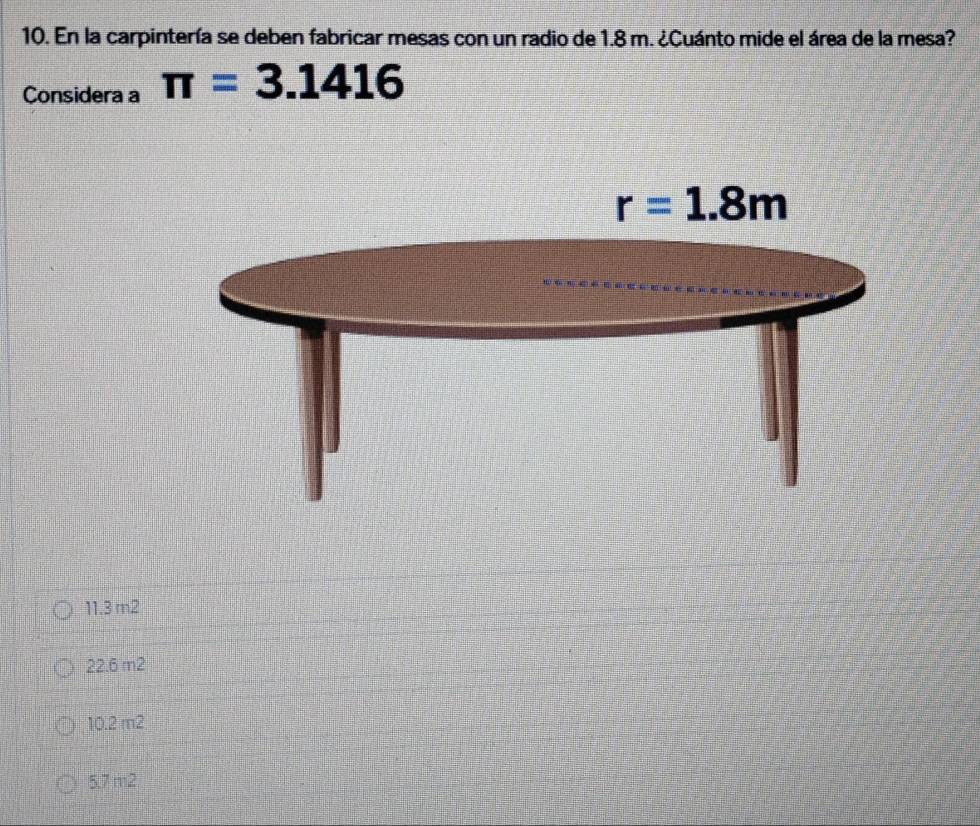 En la carpintería se deben fabricar mesas con un radio de 1.8 m. ¿Cuánto mide el área de la mesa?
Considera a π =3.1416
11.3 m2
22.6 m2
10.2 m2
5.7m2