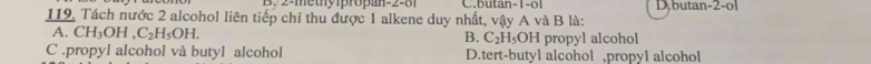 B. 2 -methy1propan -2 -81 C.butan -1 -o1 D butan -2 -ol
119. Tách nước 2 alcohol liên tiếp chỉ thu được 1 alkene duy nhất, vậy A và B là:
A. CH_3OH, C_2H_5OH. propyl alcohol
B. C_2H_5OH
C .propyl alcohol và butyl alcohol D.tert-butyl alcohol ,propyl alcohol