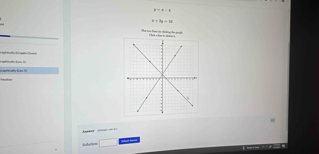 y=x-4
x+2y=10
M Plot two lines by clicking the graph. 
Click a line to delete it. 
Graphically (Graphs Given) 
Graphically (Lev. 1) 
Graphiically (Lev. 2) 
Median 
Answer Attempt 1 out of 2 
Solution: □ Sobmit Answer