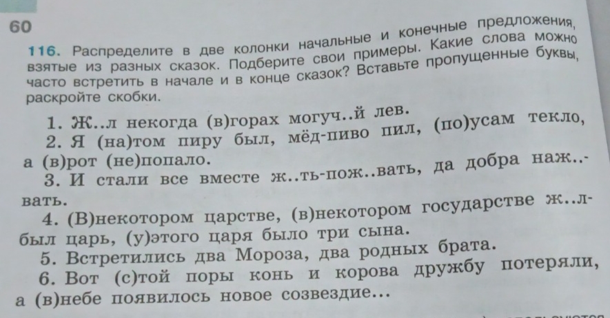 60
116. Распределите в две колонки начальные и конечные предложения,
взятые из разных сказок. Подберите свои примеры. Какие слова можно
часто встретить в начале и в конце сказок? Вставьте пролушенные буквы,
μаскройτе скобки.
1. Œ..л некогда (в)горах могуч..й лев.
2. Я (наηтом пиру был, мёдδпиво пил, (по)усам текло,
а (в)рот (не)попало.
3. И стали все вместе ж..ть-пож..вать, да добра наж..-
BaTb.
4. (В)некотором царстве, (в)некотором государстве ж.л-
был царь, (у)этого царя было три сына.
5. Встретились два Мороза, два родных брата.
6. Вот (с)той πоры конь и корова дружбу потеряли,
а (в)небе появилось новое созвездие..