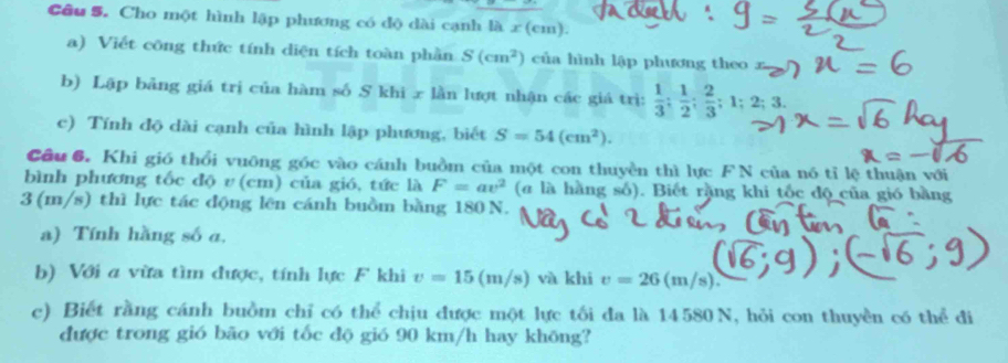 Cầu S. Cho một hình lập phương có độ dài cạnh là x (cm). 
a) Viết công thức tính diện tích toàn phần S(cm^2) của hình lập phương theo 
b) Lập bảng giá trị của hàm số S khi x lần lượt nhận các giá trì:  1/3 ;  1/2 ;  2/3 ; 1; 2; 3. 
c) Tính độ dài cạnh của hình lập phương, biết S=54(cm^2). 
_ 1 
Câu 6. Khi gió thổi vuông góc vào cánh buồm của một con thuyền thì lực F N của nó tỉ lệ thuận với 
bình phương tốc độ v (cm) của gió, tức là F=av^2 (# là hằng số). Biết rằng khi tốc độ của gió bằng
3 (m/s) thì lực tác động lên cánh buồm bằng 180 N. 
a) Tính hằng số a, 
b) Với a vừa tìm được, tính lực F khi v=15(m/s) và khi v=26(m/s)
c) Biết rằng cánh buồm chỉ có thể chịu được một lực tối đa là 14580 N, hỏi con thuyền có thể đi 
được trong gió bão với tốc độ gió 90 km/h hay khōng?