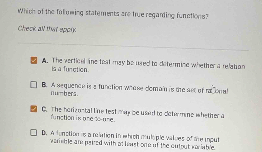 Which of the following statements are true regarding functions?
Check all that apply.
A. The vertical line test may be used to determine whether a relation
is a function.
B. A sequence is a function whose domain is the set of ra onal
numbers.
C. The horizontal line test may be used to determine whether a
function is one-to-one.
D. A function is a relation in which multiple values of the input
variable are paired with at least one of the output variable.