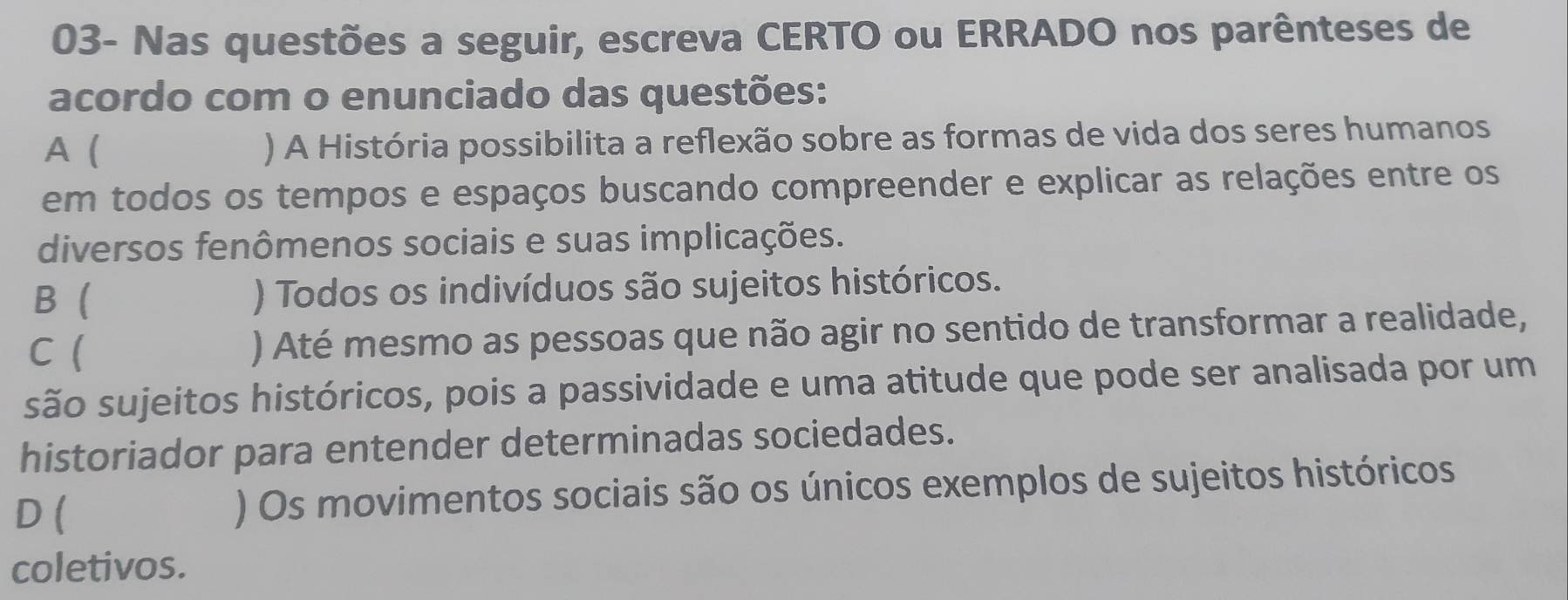 03- Nas questões a seguir, escreva CERTO ou ERRADO nos parênteses de
acordo com o enunciado das questões:
A ( ) A História possibilita a reflexão sobre as formas de vida dos seres humanos
em todos os tempos e espaços buscando compreender e explicar as relações entre os
diversos fenômenos sociais e suas implicações.
B ) Todos os indivíduos são sujeitos históricos.
C (
) Até mesmo as pessoas que não agir no sentido de transformar a realidade,
são sujeitos históricos, pois a passividade e uma atitude que pode ser analisada por um
historiador para entender determinadas sociedades.
D ( ) Os movimentos sociais são os únicos exemplos de sujeitos históricos
coletivos.