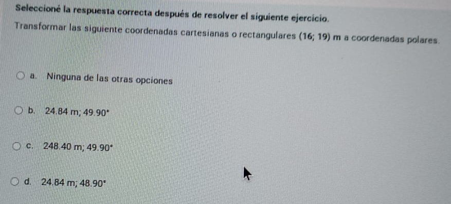 Seleccioné la respuesta correcta después de resolver el siguiente ejercicio.
Transformar las siguiente coordenadas cartesianas o rectangulares (16;19) m a coordenadas polares.
a. Ninguna de las otras opciones
b. 24.84 n ;49.90°
c. 248.40 m; 49.90°
d. 24.84 m; 48.90°