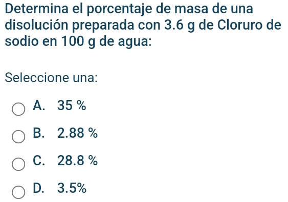 Determina el porcentaje de masa de una
disolución preparada con 3.6 g de Cloruro de
sodio en 100 g de agua:
Seleccione una:
A. 35 %
B. 2.88 %
C. 28.8 %
D. 3.5%