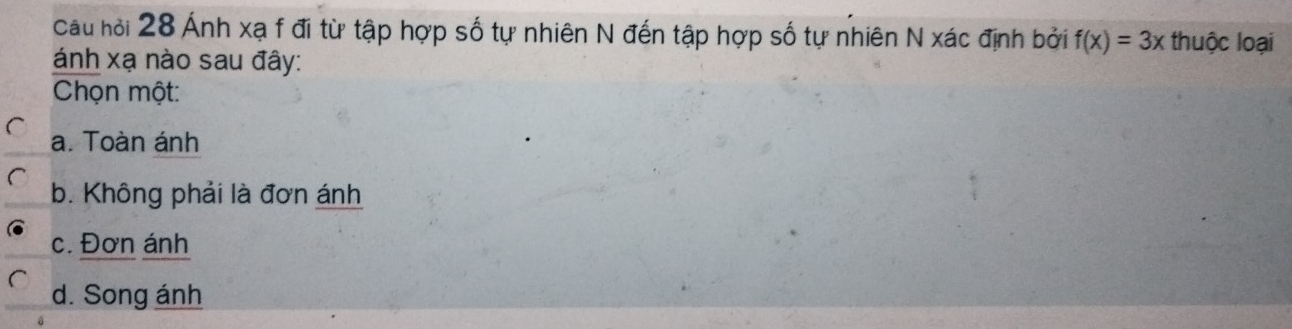 Cau hội 28 Ánh xạ f đi từ tập hợp số tự nhiên N đến tập hợp số tự nhiên N xác định bởi f(x)=3x thuộc loại
ánh xạ nào sau đây:
Chọn một:
a. Toàn ánh
b. Không phải là đơn ánh
c. Đơn ánh
d. Song ánh