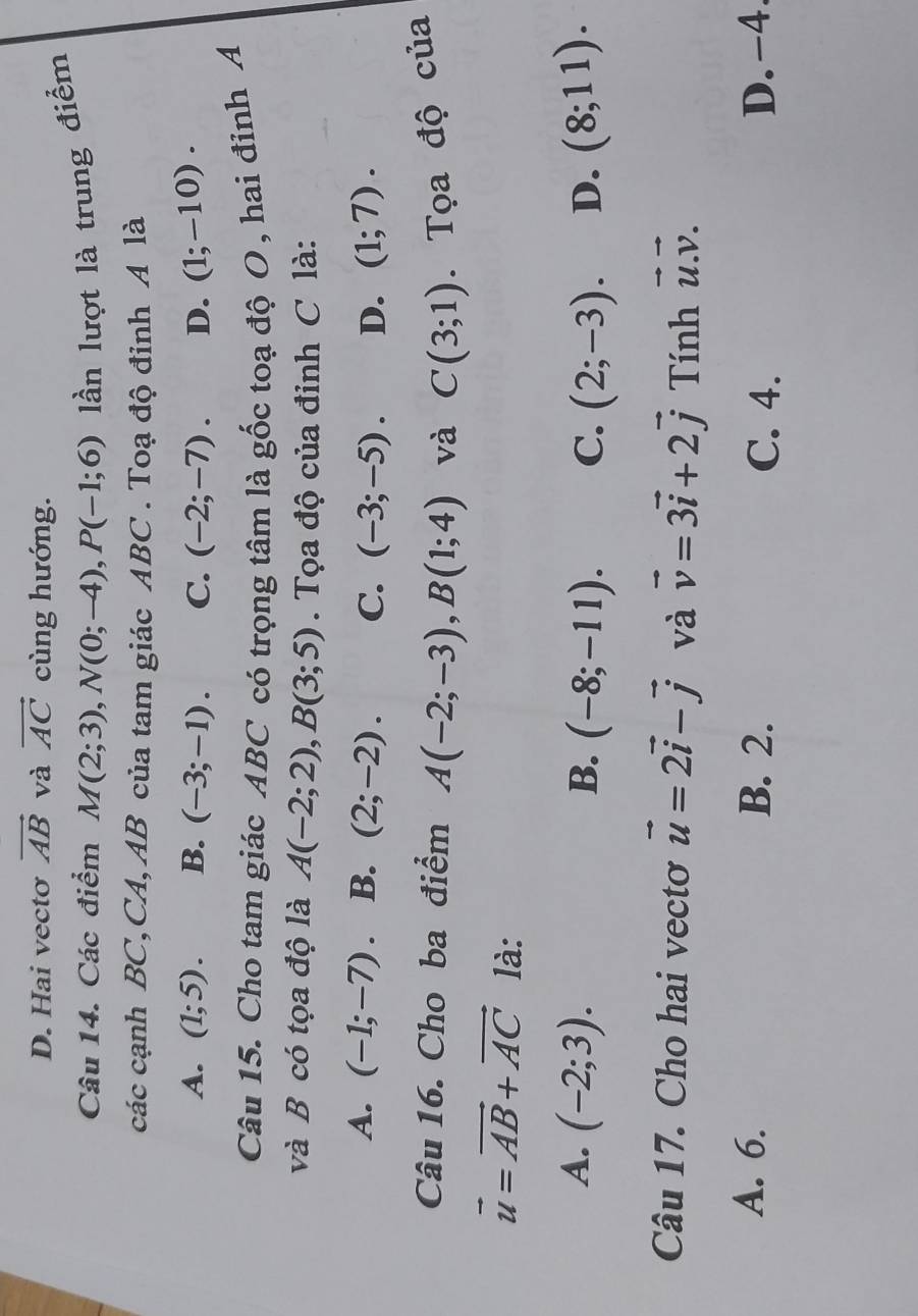 D. Hai vectơ vector AB và vector AC cùng hướng.
Câu 14. Các điểm M(2;3), N(0;-4), P(-1;6) lần lượt là trung điểm
các cạnh BC,CA, AB của tam giác ABC. Toạ độ đinh A là
A. (1;5). B. (-3;-1). C. (-2;-7). D. (1;-10). 
Câu 15. Cho tam giác ABC có trọng tâm là gốc toạ độ O , hai đỉnh A
và B có tọa độ là A(-2;2), B(3;5). Tọa độ của đỉnh C là:
A. (-1;-7) B. (2;-2). C. (-3;-5). D. (1;7). 
Câu 16. Cho ba điểm A(-2;-3), B(1;4) và C(3;1). Tọa độ của
vector u=vector AB+vector AC là:
A. (-2;3). B. (-8;-11). C. (2;-3). D. (8;11). 
Câu 17. Cho hai vectơ vector u=2vector i-vector j và vector v=3vector i+2vector j Tính vector u.vector v.
A. 6. B. 2. D. -4.
C. 4.