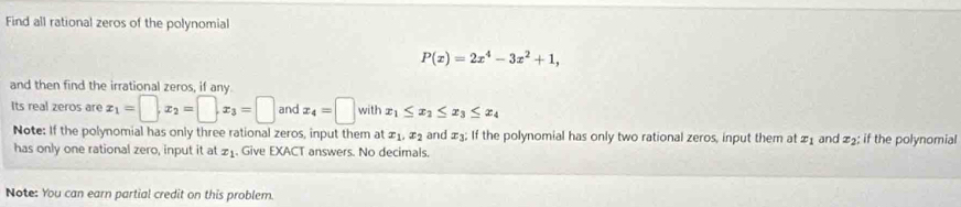 Find all rational zeros of the polynomial
P(x)=2x^4-3x^2+1, 
and then find the irrational zeros, if any 
Its real zeros are x_1=□ , x_2=□ , x_3=□ and x_4=□ with x_1≤ x_2≤ x_3≤ x_4
Note: If the polynomial has only three rational zeros, input them at x_1, x_2 and ±; If the polynomial has only two rational zeros, input them at x_1 and 22 : if the polynomial 
has only one rational zero, input it at 21. Give EXACT answers. No decimals. 
Note: You can earn partial credit on this problem.