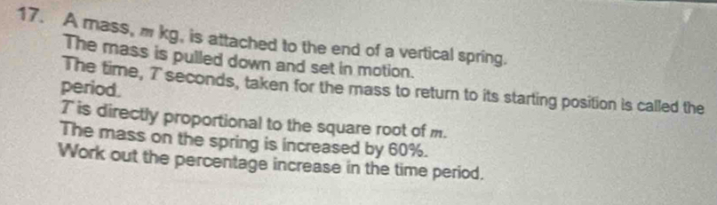 A mass, m kg, is attached to the end of a vertical spring. 
The mass is pulled down and set in motion. 
period. 
The time, 7 seconds, taken for the mass to return to its starting position is called the
T is directly proportional to the square root of m. 
The mass on the spring is increased by 60%. 
Work out the percentage increase in the time period.