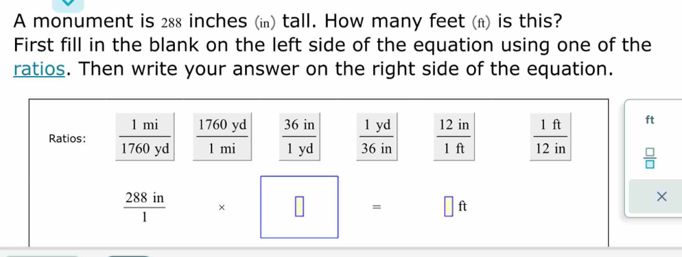 A monument is 288 inches (i) tall. How many feet (n) is this? 
First fill in the blank on the left side of the equation using one of the 
ratios. Then write your answer on the right side of the equation. 
Ratios:  1mi/1760yd   1760yd/1mi   36in/1yd   1yd/36in   12in/1ft   1ft/12in 
ft
 □ /□  
 288in/1  * □ = □ ft
×