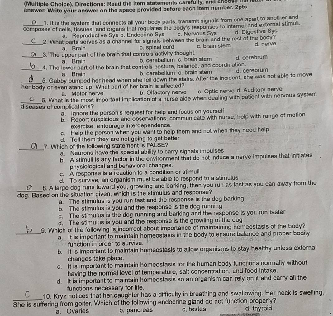 (Multiple Choice). Directions: Read the item statements carefully, and choose the let
answer. Write your answer on the space provided before each item number. 2pts
1. It is the system that connects all your body parts, transmit signals from one apart to another and
_composes of cells, tissues, and organs that regulates the body's responses to internal and external stimuli.
a. Reproductive Sys b. Endocrine Sys c. Nervous Sys d. Digestive Sys
_2. What parts serves as a channel for signals between the brain and the rest of the body?
a. Brain b. spinal cord c. brain stem d. nerve
_3. The upper part of the brain that controls activity thought.
a、 Brain b. cerebellum c. brain stem d. cerebrum
_4. The lower part of the brain that controls posture, balance, and coordination.
a. Brain b. cerebellum c. brain stem d. cerebrum
_5. Gabby bumped her head when she fell down the stairs. After the incident, she was not able to move
her body or even stand up. What part of her brain is affected?
a. Motor nerve b. Olfactory nerve c. Optic nerve d. Auditory nerve
_6. What is the most important implication of a nurse aide when dealing with patient with nervous system
diseases of complications?
a. Ignore the person's request for help and focus on yourself
b. Report suspicious and observations, communicate with nurse, help with range of motion
exercise, entourage interdependence.
c. Help the person when you want to help them and not when they need help
d. Tell them they are not going to get better
_
7. Which of the following statement is FALSE?
a. Neurons have the special ability to carry signals impulses
b. A stimuli is any factor in the environment that do not induce a nerve impulses that initiates
physiological and behavioral changes.
c. A response is a reaction to a condition or stimuli
d. To survive, an organism must be able to respond to a stimulus
_8. A large dog runs toward you, growling and barking, then you run as fast as you can away from the
dog. Based on the situation given, which is the stimulus and response?
a. The stimulus is you run fast and the response is the dog barking
b. The stimulus is you and the response is the dog running
c. The stimulus is the dog running and barking and the response is you run faster
d. The stimulus is you and the response is the growling of the dog
9. Which of the following is incorrect about importance of maintaining homeostasis of the body?
_a. It is important to maintain homeostasis in the body to ensure balance and proper bodily
function in order to survive.
b. It is important to maintain homeostasis to allow organisms to stay healthy unless external
changes take place.
c. It is important to maintain homeostasis for the human body functions normally without
having the normal level of temperature, salt concentration, and food intake.
d. It is important to maintain homeostasis so an organism can rely on it and carry all the
functions necessary for life.
_10. Kryz notices that her daughter has a difficulty in breathing and swallowing. Her neck is swelling.
She is suffering from goiter. Which of the following endocrine gland do not function properly?
a. Ovaries b. pancreas c. testes d. thyroid