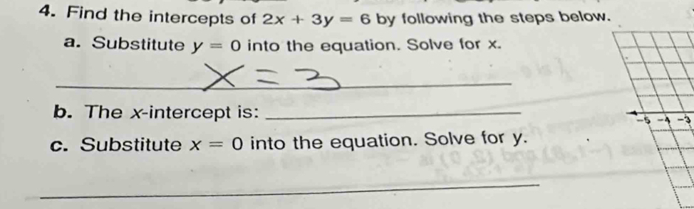 Find the intercepts of 2x+3y=6 by following the steps below. 
a. Substitute y=0 into the equation. Solve for x. 
_ 
b. The x-intercept is:_ 
3 
c. Substitute x=0 into the equation. Solve for y. 
_